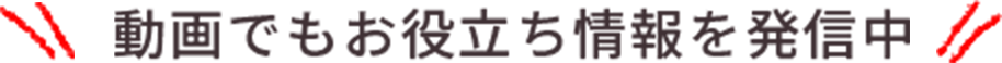 動画でもお役立ち情報を発信中